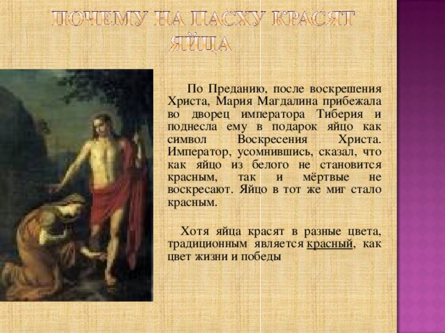  По Преданию, после воскрешения Христа, Мария Магдалина прибежала во дворец императора Тиберия и поднесла ему в подарок яйцо как символ Воскресения Христа. Император, усомнившись, сказал, что как яйцо из белого не становится красным, так и мёртвые не воскресают. Яйцо в тот же миг стало красным.   Хотя яйца красят в разные цвета, традиционным является  красный , как цвет жизни и победы 