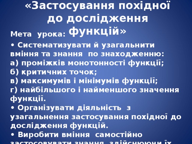   « Застосування похідної до дослідження функцій »      Мета урока: • Систематизувати й узагальнити вміння та знання по знаходженню:  а) проміжків монотонності функції;  б) критичних точок;  в) максимумів і мінімумів функції;  г) найбільшого і найменшого значення функції.  • Організувати діяльність з узагальнення застосування похідної до дослідження функцій.  • Виробити вміння самостійно застосовувати знання, здійснюючи їх перенесення в нові умови.  • Засвоєння знань і способів дії в комплексі .   