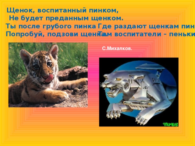 Щенок, воспитанный пинком,  Не будет преданным щенком.  Где раздают щенкам пинки, Там воспитатели – пеньки.  С.Михалков. Ты после грубого пинка Попробуй, подзови щенка.