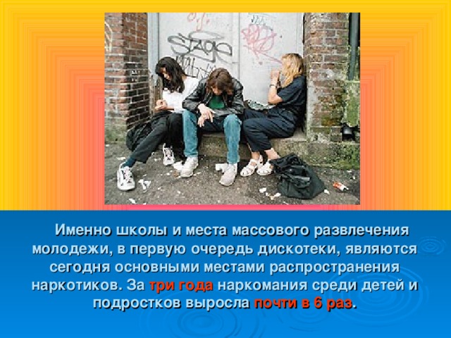 Именно школы и места массового развлечения молодежи, в первую очередь дискотеки, являются сегодня основными местами распространения наркотиков. За три года наркомания среди детей и подростков выросла почти в 6 раз .