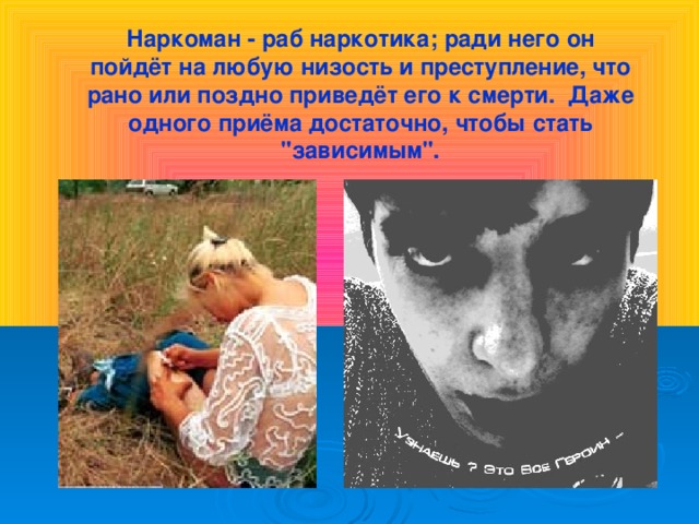 Наркоман - раб наркотика; ради него он пойдёт на любую низость и преступление, что рано или поздно приведёт его к смерти. Даже одного приёма достаточно, чтобы стать 