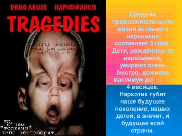 Средняя продолжительность жизни активного наркомана составляет 3 года. Дети, рождённые от наркоманов, умирают очень быстро, доживая максимум до 4 месяцев. Наркотик губит наше будущее поколение, наших детей, а значит, и будущее всей страны.