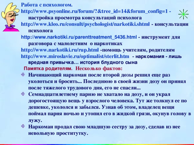 Работа с психологом. http://www.psyonline.ru/forum/?&tree_id=14&forum_config=1 - настройка просмотра консультаций психолога http://www.kleo.ru/consult/psychologist/narkotiki.shtml - консультации психолога http://www.narkotiki.ru/parenttreatment_5436.html  - инструмент для разговора с малолетним о наркотиках http://www.narkotiki.ru/rup.html -помощь учителям, родителям http://www.miroslavie.ru/optimalist/sterlit.htm - наркомания - лишь вредная привычка… история блудного сына  Памятка родителям.  Несколько фактов: Начинающий наркоман после второй дозы решил еще раз уколоться и бросить... Последнюю в своей жизни дозу он принял после тяжелого трудового дня, его не спасли... Семнадцатилетнему парню не хватало на дозу, и он украл дорогостоящую вещь у взрослого человека. Тут же толкнул ее по дешевке, укололся и забылся. Узнав об этом, владелец вещи поймал парня ночью и утопил его в жидкой грязи, окунув голову в лужу. Наркоман продал свою младшую сестру за дозу, сделав из нее невольную проститутку.