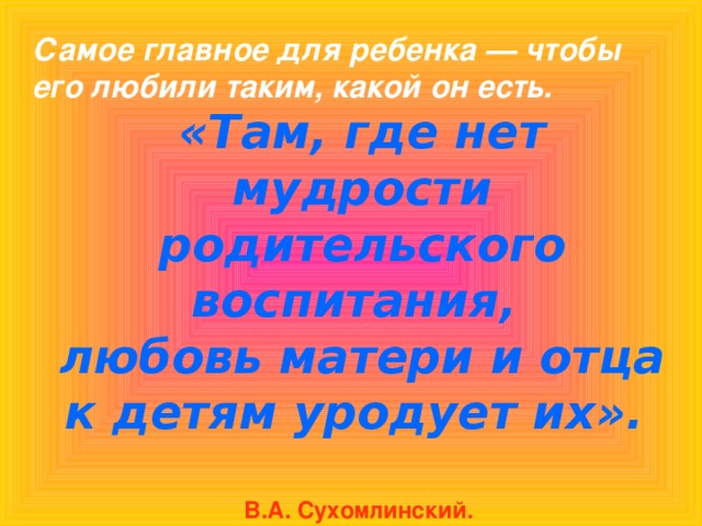 Самое главное для ребенка — чтобы его любили таким, какой он есть. «Там, где нет мудрости родительского воспитания, любовь матери и отца к детям уродует их».    В.А. Сухомлинский.