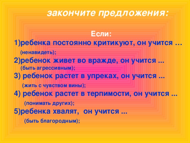 закончите предложения: Если: 1)ребенка постоянно критикуют, он учится …  (ненавидеть);  2)ребенок живет во вражде, он учится ...  (быть агрессивным); 3)  ребенок растет в упреках, он учится ...  (жить с чувством вины);  4) ребенок растет в терпимости, он учится ...  (понимать других); ребенка хвалят, он учится ...  (быть благородным);