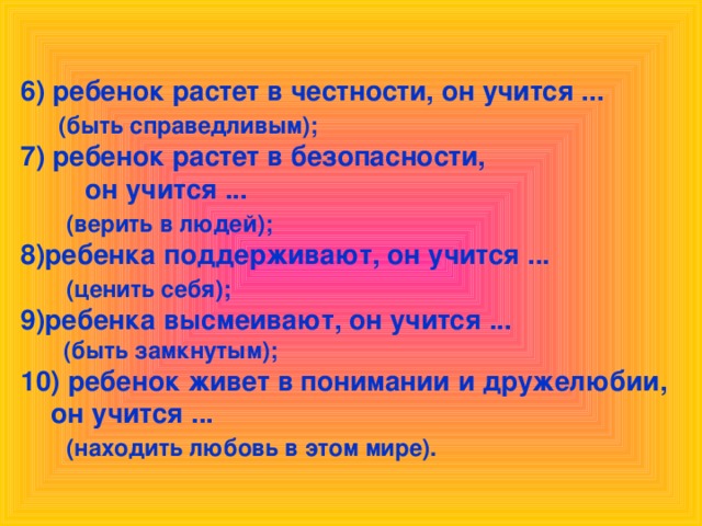 6) ребенок растет в честности, он учится ...  (быть справедливым); 7) ребенок растет в безопасности,  он учится ...  (верить в людей); 8)ребенка поддерживают, он учится ...  (ценить себя); 9)ребенка высмеивают, он учится ...  (быть замкнутым);  10) ребенок живет в понимании и дружелюбии,  он учится ...  (находить любовь в этом мире).