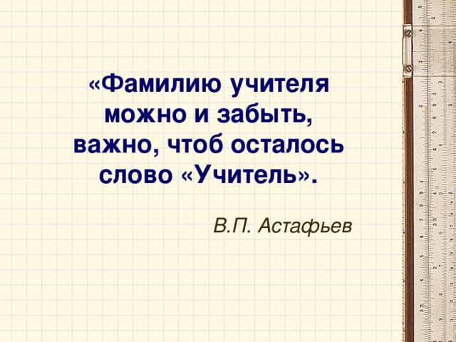 «Фамилию учителя можно и забыть, важно, чтоб осталось слово «Учитель».  В.П. Астафьев 
