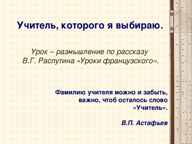 Учитель, которого я выбираю.  Урок – размышление по рассказу  В.Г. Распутина «Уроки французского».   Фамилию учителя можно и забыть, важно, чтоб осталось слово «Учитель».  В.П. Астафьев 
