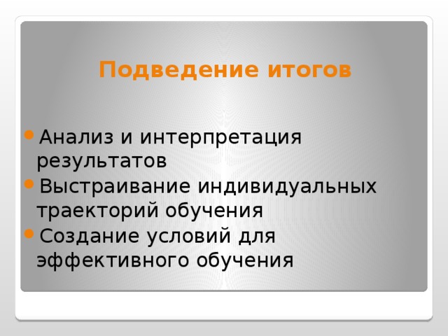 Подведение итогов Анализ и интерпретация результатов Выстраивание индивидуальных траекторий обучения Создание условий для эффективного обучения   (20слайд) Результаты обучения учащихся подвергаются поэлементному анализу, позволяющему получить количественные показатели уровня обученности по каждому отдельному критерию и параметру содержания образования. Значения этих показателей позволяют судить о параметрах, которыми учащиеся уже владеют, о параметрах, которыми учащиеся овладели в недостаточной степени, и о параметрах, которыми учащиеся не владеют. На основании такого анализа создается программа дальнейших действий учителя и других специалистов. Регулярный мониторинг деятельности учащихся и учителей позволяет отследить динамику развития обучающихся и проанализировать качество образования. Результаты мониторинга могут быть использованы для установления динамики учебных достижений учащихся только в самом образовательном учреждении. По результатам мониторинга образовательные учреждения не сравниваются.  