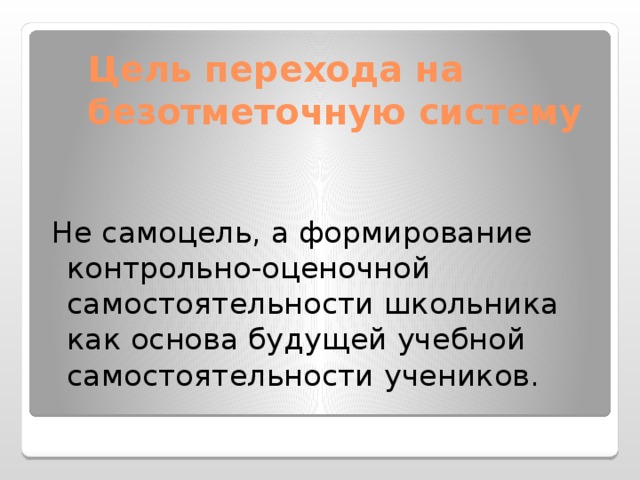 Цель перехода на безотметочную систему  Не самоцель, а формирование контрольно-оценочной самостоятельности школьника как основа будущей учебной самостоятельности учеников.   (22 слайд) Безотметочное обучение – это поиск нового подхода к оцениванию, который бы позволил преодолеть недостатки существующей «отметочной» системы оценивания. Реализация «безотметочного обучения»: Сохраняет оценку НО предлагает выставлять ее не в пятибалльной шкале, а использовать иные формы и способы.  