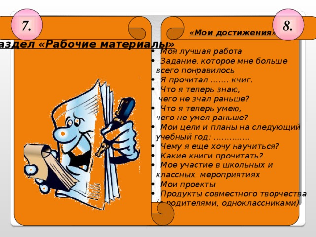 8. 7.  «Мои достижения»    Раздел «Рабочие материалы»    Моя лучшая работа  Задание, которое мне больше   всего понравилось   Я прочитал ……. книг.  Что я теперь знаю,   чего не знал раньше?   Что я теперь умею,   чего не умел раньше?  Мои цели и планы на следующий   учебный год: …………..   Чему я еще хочу научиться?  Какие книги прочитать?  Мое участие в школьных и    классных мероприятиях  Мои проекты  Продукты совместного творчества   (с родителями, одноклассниками)       (28 слайд)  Раздел «Рабочие материалы» На каждый предмет имеется свой «файл», в него вкладываются диагностические работы. 28 