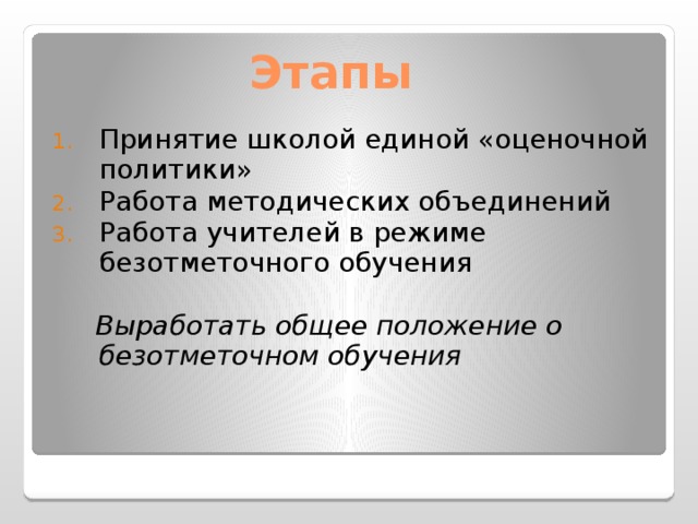  Этапы   Принятие школой единой «оценочной политики» Работа методических объединений Работа учителей в режиме безотметочного обучения  Выработать общее положение о безотметочном обучения   (30 слайд) Исходной точкой принятия образовательным учреждением единой оценочной политики и курса на реализацию идеи безотметочного обучения является выработка «Положения о безотметочном обучении». 28 