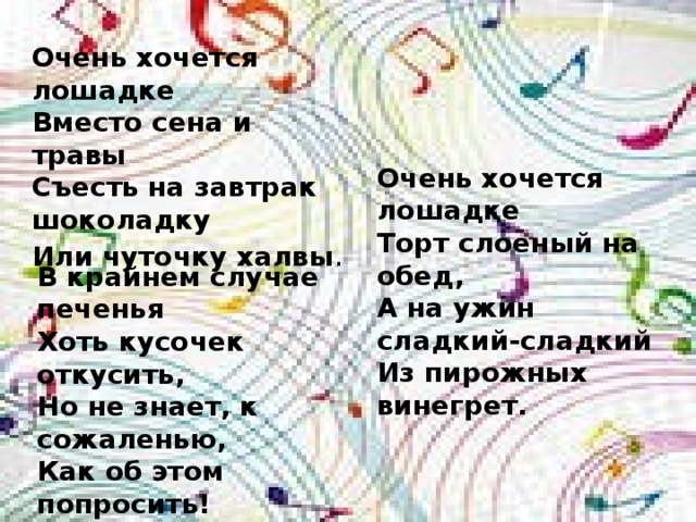 Очень хочется лошадке Вместо сена и травы Съесть на завтрак шоколадку Или чуточку халвы . Очень хочется лошадке Торт слоеный на обед, А на ужин сладкий-сладкий Из пирожных винегрет. В крайнем случае печенья Хоть кусочек откусить, Но не знает, к сожаленью, Как об этом попросить! 