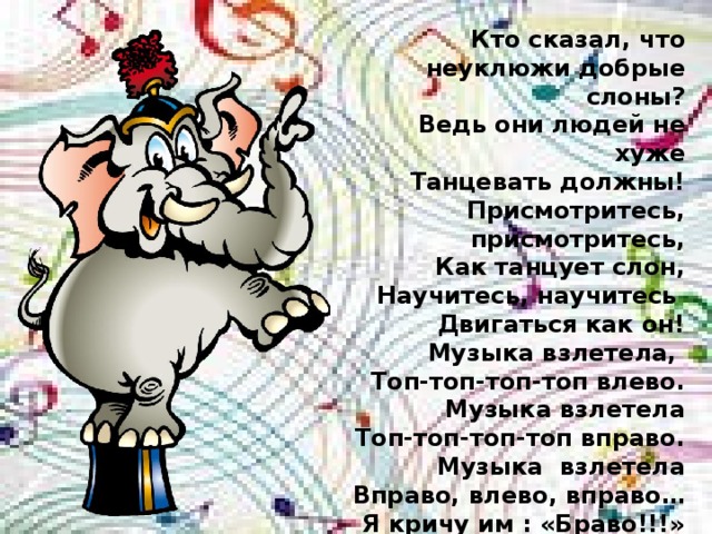 Кто сказал, что неуклюжи добрые слоны? Ведь они людей не хуже Танцевать должны! Присмотритесь, присмотритесь, Как танцует слон, Научитесь, научитесь Двигаться как он! Музыка взлетела, Топ-топ-топ-топ влево. Музыка взлетела Топ-топ-топ-топ вправо. Музыка взлетела Вправо, влево, вправо… Я кричу им : «Браво!!!» 