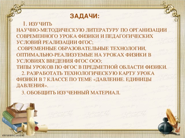 Задачи:  1. Изучить  научно-методическую литературу по организации современного урока физики и педагогических условий реализации ФГОС;  современные образовательные технологии, оптимально-реализуемые на уроках физики в условиях введения ФГОС ООО;  типы уроков по ФГОС в предметной области физики.  2. Разработать технологическую карту урока физики в 7 классе по теме «Давление. Единицы давления».  3. Обобщить изученный материал .
