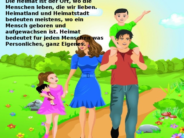 Die Heimat ist der Ort, wo die Menschen leben, die wir lieben. Heimatland und Heimatstadt bedeuten meistens, wo ein Mensch geboren und aufgewachsen ist. Heimat bedeutet fur jeden Menschen was Personliches, ganz Eigenes. 