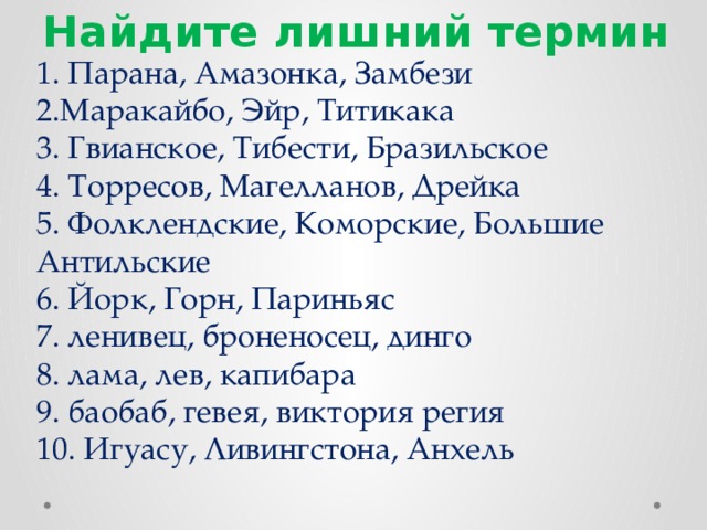 Найдите лишний термин 1. Парана, Амазонка, Замбези  2.Маракайбо, Эйр, Титикака  3. Гвианское, Тибести, Бразильское  4. Торресов, Магелланов, Дрейка  5. Фолклендские, Коморские, Большие Антильские  6. Йорк, Горн, Париньяс  7. ленивец, броненосец, динго  8. лама, лев, капибара  9. баобаб, гевея, виктория регия  10. Игуасу, Ливингстона, Анхель