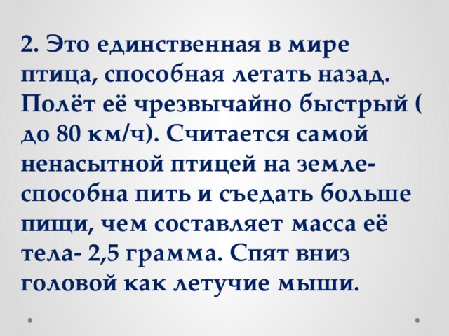 2. Это единственная в мире птица, способная летать назад. Полёт её чрезвычайно быстрый ( до 80 км/ч). Считается самой ненасытной птицей на земле- способна пить и съедать больше пищи, чем составляет масса её тела- 2,5 грамма. Спят вниз головой как летучие мыши.