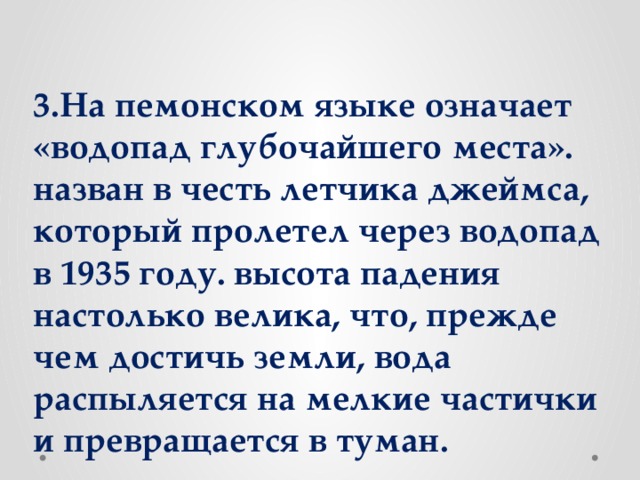 3.На пемонском языке означает «водопад глубочайшего места». назван в честь летчика джеймса, который пролетел через водопад в 1935 году. высота падения настолько велика, что, прежде чем достичь земли, вода распыляется на мелкие частички и превращается в туман.
