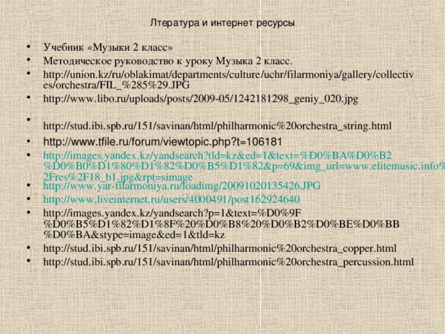 Лтература и интернет ресурсы Учебник «Музыки 2 класс» Методическое руководство к уроку Музыка 2 класс. http://union.kz/ru/oblakimat/departments/culture/uchr/filarmoniya/gallery/collectives/orchestra/FIL_%285%29.JPG http://www.libo.ru/uploads/posts/2009-05/1242181298_geniy_020.jpg http://stud.ibi.spb.ru/151/savinan/html/philharmonic%20orchestra_string.html  http://www.tfile.ru/forum/viewtopic.php?t=106181 http://images.yandex.kz/yandsearch?tld=kz&ed=1&text=%D0%BA%D0%B2%D0%B0%D1%80%D1%82%D0%B5%D1%82&p=69&img_url=www.elitemusic.info%2Fres%2F18_b1.jpg&rpt=simage http://www.yar-filarmoniya.ru/loadimg/20091020135426.JPG http://www.liveinternet.ru/users/4000491/post162924640 http://images.yandex.kz/yandsearch?p=1&text=%D0%9F%D0%B5%D1%82%D1%8F%20%D0%B8%20%D0%B2%D0%BE%D0%BB%D0%BA&stype=image&ed=1&tld=kz http://stud.ibi.spb.ru/151/savinan/html/philharmonic%20orchestra_copper.html http://stud.ibi.spb.ru/151/savinan/html/philharmonic%20orchestra_percussion.html 