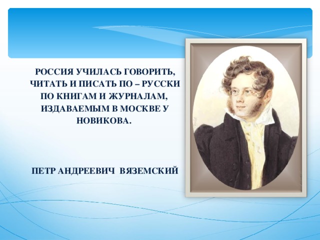 РОССИЯ УЧИЛАСЬ ГОВОРИТЬ, ЧИТАТЬ И ПИСАТЬ ПО – РУССКИ ПО КНИГАМ И ЖУРНАЛАМ, ИЗДАВАЕМЫМ В МОСКВЕ У НОВИКОВА.   ПЕТР АНДРЕЕВИЧ ВЯЗЕМСКИЙ 