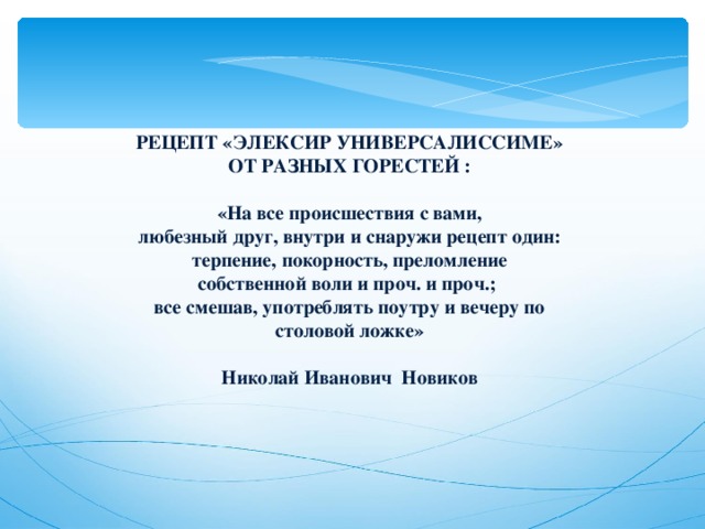 РЕЦЕПТ «ЭЛЕКСИР УНИВЕРСАЛИССИМЕ» ОТ РАЗНЫХ ГОРЕСТЕЙ :   «На все происшествия с вами, любезный друг, внутри и снаружи рецепт один: терпение, покорность, преломление собственной воли и проч. и проч.; все смешав, употреблять поутру и вечеру по столовой ложке»  Николай Иванович Новиков 