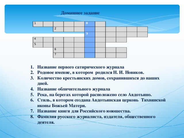  Домашнее задание     1                   4 2       5           8                           3 6                   7                                                                                     Название первого сатирического журнала Родовое имение, в котором родился Н. И. Новиков. Количество крестьянских домов, сохранившихся до наших дней. Название обличительного журнала Река, на берегах которой расположено село Авдотьино. Стиль, в котором создана Авдотьинская церковь Тихвинской иконы Божьей Матери. Название книги для Российского юношества. Фамилия русского журналиста, издателя, общественного деятеля. 
