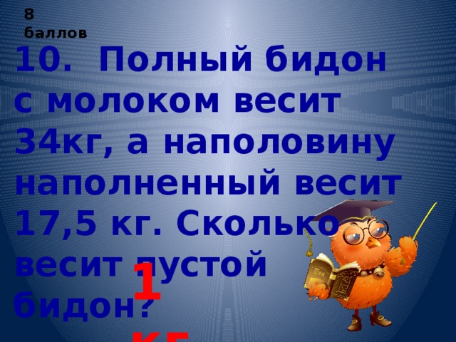 8 баллов 10. Полный бидон с молоком весит 34кг, а наполовину наполненный весит 17,5 кг. Сколько весит пустой бидон? 1 кг