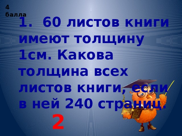 4 балла 1. 60 листов книги имеют толщину 1см. Какова толщина всех листов книги, если в ней 240 страниц. 2 см