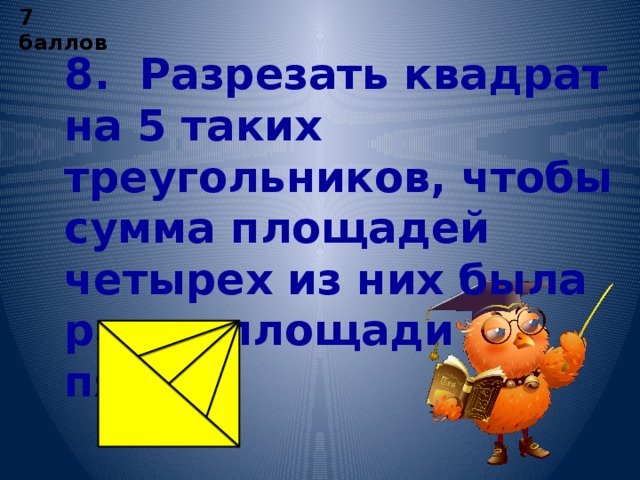 7 баллов 8. Разрезать квадрат на 5 таких треугольников, чтобы сумма площадей четырех из них была равна площади пятого.