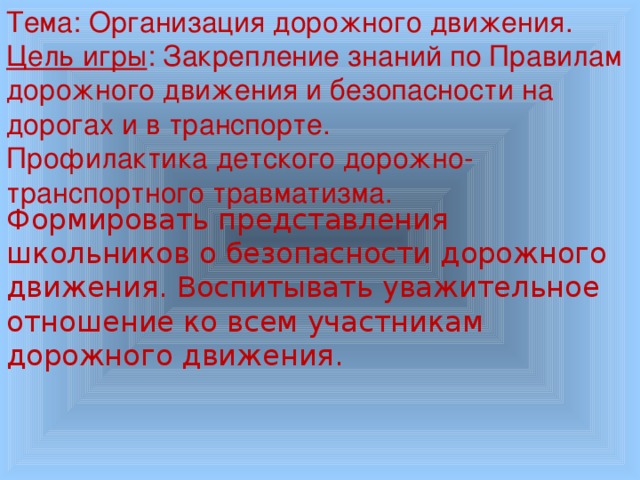 Тема: Организация дорожного движения. Цель игры : Закрепление знаний по Правилам дорожного движения и безопасности на дорогах и в транспорте. Профилактика детского дорожно-транспортного травматизма. Формировать представления школьников о безопасности дорожного движения.  Воспитывать уважительное отношение ко всем участникам дорожного движения. 