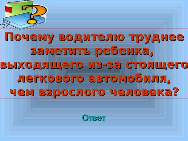  Почему водителю труднее заметить ребенка, выходящего из-за стоящего легкового автомобиля, чем взрослого человека?  Welcome to Power Jeopardy   © Don Link, Indian Creek School, 2004 You can easily customize this template to create your own Jeopardy game. Simply follow the step-by-step instructions that appear on Slides 1-3. Ответ 3 3 