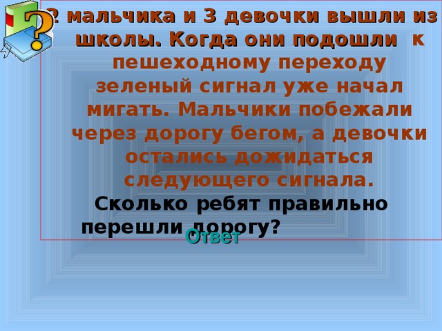 2 мальчика и 3 девочки вышли из школы. Когда они подошли к пешеходному переходу зеленый сигнал уже начал мигать. Мальчики побежали через дорогу бегом, а девочки остались дожидаться следующего сигнала. Сколько ребят правильно перешли дорогу? Welcome to Power Jeopardy   © Don Link, Indian Creek School, 2004 You can easily customize this template to create your own Jeopardy game. Simply follow the step-by-step instructions that appear on Slides 1-3. Ответ 3 3 