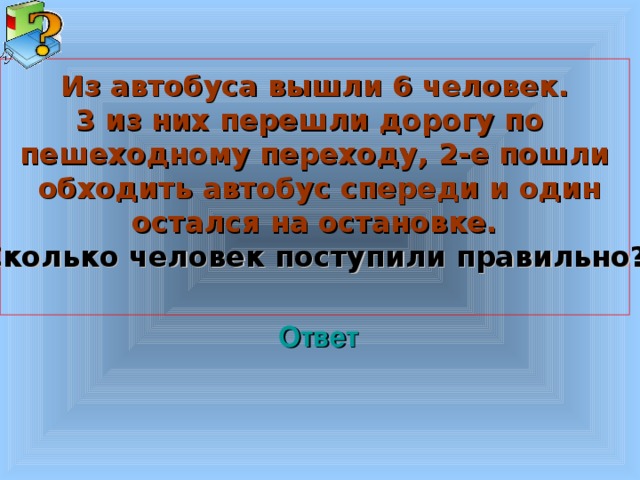 Из автобуса вышли 6 человек. 3 из них перешли дорогу по пешеходному переходу, 2-е пошли  обходить автобус спереди и один остался на остановке. Сколько человек поступили правильно?  Welcome to Power Jeopardy   © Don Link, Indian Creek School, 2004 You can easily customize this template to create your own Jeopardy game. Simply follow the step-by-step instructions that appear on Slides 1-3. Ответ 3 3 