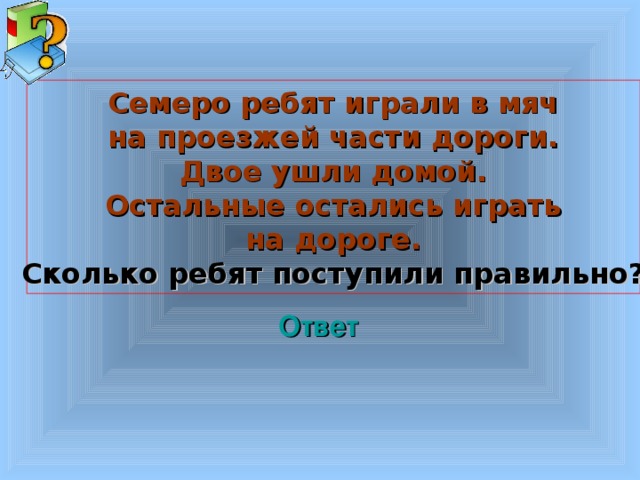 Семеро ребят играли в мяч на проезжей части дороги. Двое ушли домой. Остальные остались играть на дороге. Сколько ребят поступили правильно? Ответ Welcome to Power Jeopardy   © Don Link, Indian Creek School, 2004 You can easily customize this template to create your own Jeopardy game. Simply follow the step-by-step instructions that appear on Slides 1-3. 3 3 