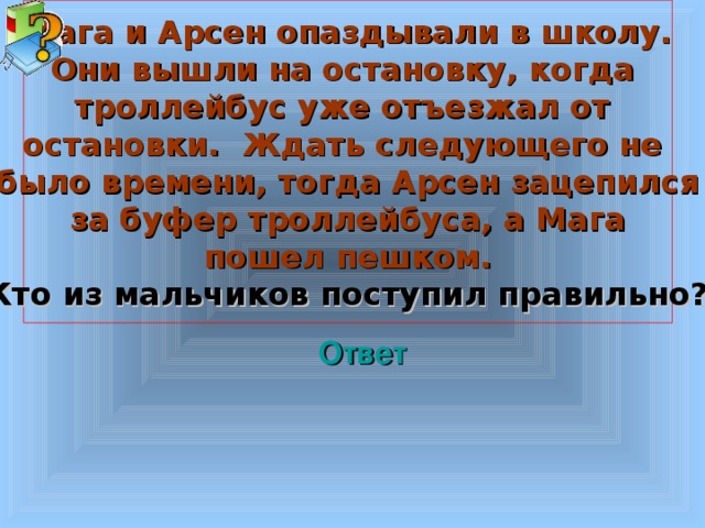   Мага и Арсен опаздывали в школу. Они вышли на остановку, когда троллейбус уже отъезжал от остановки. Ждать следующего не было времени, тогда Арсен зацепился за буфер троллейбуса, а Мага пошел пешком. Кто из мальчиков поступил правильно?    Ответ Welcome to Power Jeopardy   © Don Link, Indian Creek School, 2004 You can easily customize this template to create your own Jeopardy game. Simply follow the step-by-step instructions that appear on Slides 1-3. 3 3 