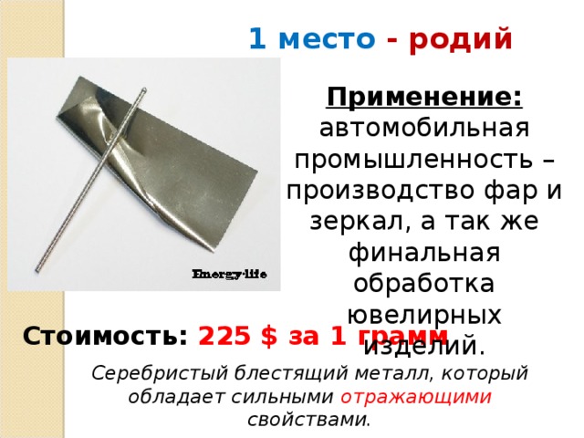 1 место - родий Применение: автомобильная промышленность – производство фар и зеркал, а так же финальная обработка ювелирных изделий.    Стоимость:  225 $ за 1 грамм Серебристый блестящий металл, который обладает сильными отражающими свойствами.