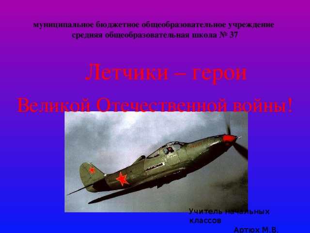 муниципальное бюджетное общеобразовательное учреждение  средняя общеобразовательная школа № 37  Летчики – герои  Великой Отечественной войны! Учитель начальных классов  Артюх М.В. 