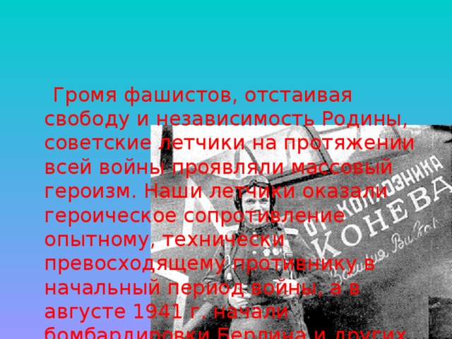 Громя фашистов, отстаивая свободу и независимость Родины, советские летчики на протяжении всей войны проявляли массовый героизм. Наши летчики оказали героическое сопротивление опытному, технически превосходящему противнику в начальный период войны, а в августе 1941 г. начали бомбардировки Берлина и других немецких городов. 