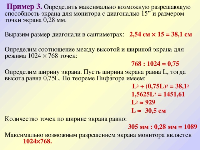  Пример 3.  Определить максимально возможную разрешающую способность экрана для монитора с диагональю 15” и размером точки экрана 0,28 мм.  Выразим размер диагонали в сантиметрах: 2,54 см  15 = 38,1 см  Определим соотношение между высотой и шириной экрана для режима 1024  768 точек:  768 : 1024 = 0,75 Определим ширину экрана. Пусть ширина экрана равна L, тогда высота равна 0,75L. По теореме Пифагора имеем:  L 2 + (0,75L) 2 = 38,1 2  1,5625L 2 = 1451,61  L 2  929  L  30,5 см Количество точек по ширине экрана равно:  305 мм : 0,28 мм = 1089 Максимально возможным разрешением экрана монитора является 1024  768.   