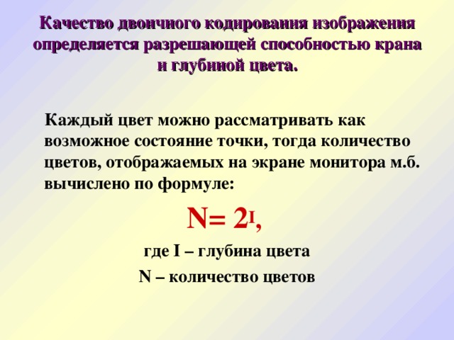 Качество двоичного кодирования изображения определяется разрешающей способностью крана и глубиной цвета.   Каждый цвет можно рассматривать как возможное состояние точки, тогда количество цветов, отображаемых на экране монитора м.б. вычислено по формуле: N= 2 I ,  где I – глубина цвета N – количество цветов 