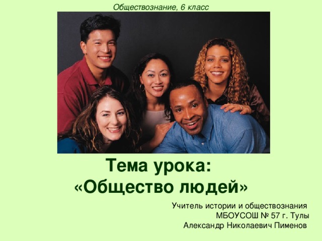 Обществознание, 6 класс Тема урока:  «Общество людей» Учитель истории и обществознания МБОУСОШ № 57 г. Тулы Александр Николаевич Пименов 