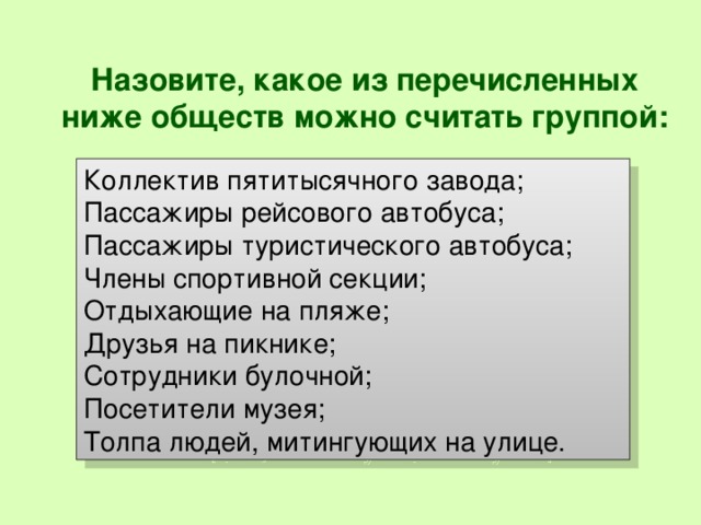 Назовите, какое из перечисленных ниже обществ можно считать группой:   Коллектив пятитысячного завода; Пассажиры рейсового автобуса; Пассажиры туристического автобуса; Члены спортивной секции; Отдыхающие на пляже; Друзья на пикнике; Сотрудники булочной; Посетители музея; Толпа людей, митингующих на улице. 