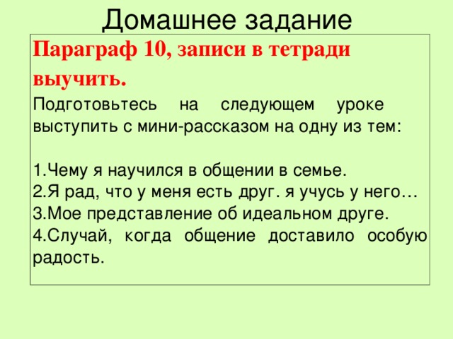 Домашнее задание Параграф 10, записи в тетради выучить.  Подготовьтесь на следующем уроке выступить с мини-рассказом на одну из тем:   Чему я научился в общении в семье. Я рад, что у меня есть друг. я учусь у него… Мое представление об идеальном друге. Случай, когда общение доставило особую радость. 