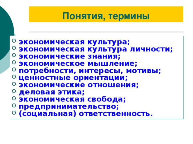 Понятия, термины экономическая культура; экономическая культура личности; экономические знания; экономическое мышление; потребности, интересы, мотивы; ценностные ориентации; экономические отношения; деловая этика; экономическая свобода; предпринимательство; (социальная) ответственность. 