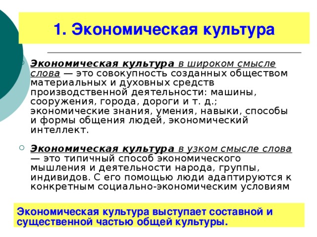 1. Экономическая культура Экономическая культура в широком смысле слова — это совокупность созданных обществом материальных и духовных средств производственной деятельности: машины, сооружения, города, дороги и т. д.; экономические знания, умения, навыки, способы и формы общения людей, экономический интеллект.  Экономическая культура в узком смысле слова  — это типичный способ экономического мышления и деятельности народа, группы, индивидов. С его помощью люди адаптируются к конкретным социально-экономическим условиям  Экономическая культура выступает составной и существенной частью общей культуры. 