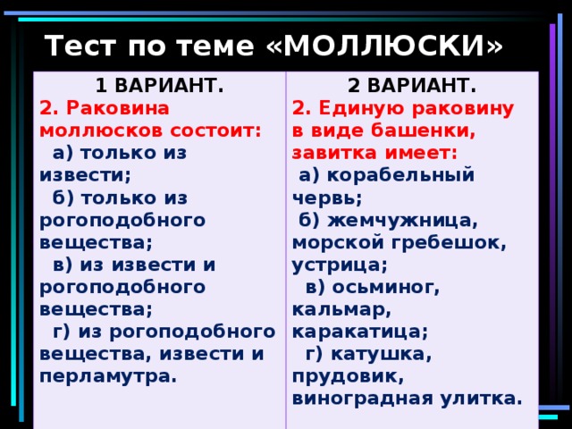 Тест по теме «МОЛЛЮСКИ» 1 ВАРИАНТ. 2. Раковина моллюсков состоит: 2 ВАРИАНТ.  а) только из извести;  б) только из рогоподобного вещества;  в) из извести и рогоподобного вещества;  г) из рогоподобного вещества, извести и перламутра.  2. Единую раковину в виде башенки, завитка имеет:  а) корабельный червь;  б) жемчужница, морской гребешок, устрица;  в) осьминог, кальмар, каракатица;  г) катушка, прудовик, виноградная улитка.  