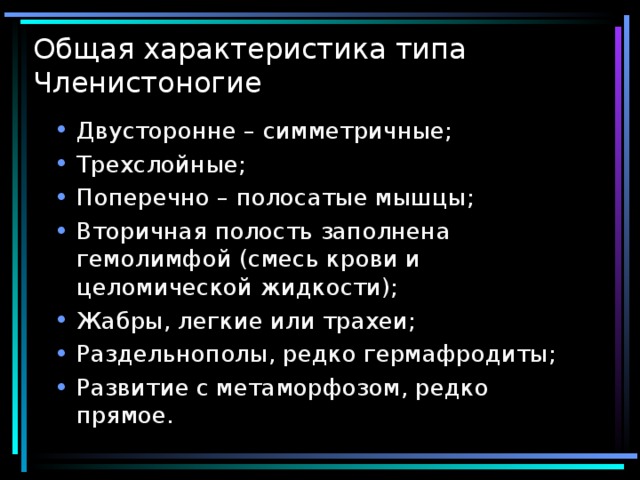 Общая характеристика типа Членистоногие Двусторонне – симметричные; Трехслойные; Поперечно – полосатые мышцы; Вторичная полость заполнена гемолимфой (смесь крови и целомической жидкости); Жабры, легкие или трахеи; Раздельнополы, редко гермафродиты; Развитие с метаморфозом, редко прямое.  
