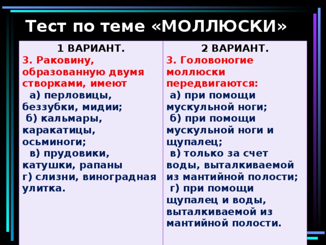 Тест по теме «МОЛЛЮСКИ» 1 ВАРИАНТ. 3. Раковину, образованную двумя створками, имеют 2 ВАРИАНТ.  а) перловицы, беззубки, мидии; 3. Головоногие моллюски передвигаются:  б) кальмары, каракатицы, осьминоги;  в) прудовики, катушки, рапаны г) слизни, виноградная улитка.   а) при помощи мускульной ноги;  б) при помощи мускульной ноги и щупалец;  в) только за счет воды, выталкиваемой из мантийной полости;  г) при помощи щупалец и воды, выталкиваемой из мантийной полости.  