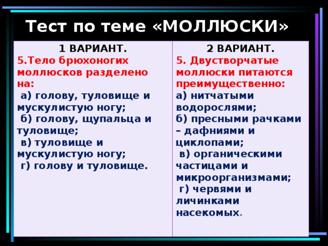 Тест по теме «МОЛЛЮСКИ» 1 ВАРИАНТ. 5.Тело брюхоногих моллюсков разделено на: 2 ВАРИАНТ.  а) голову, туловище и мускулистую ногу; 5. Двустворчатые моллюски питаются преимущественно:  б) голову, щупальца и туловище;  в) туловище и мускулистую ногу;  г) голову и туловище.  а) нитчатыми водорослями; б) пресными рачками – дафниями и циклопами;  в) органическими частицами и микроорганизмами;  г) червями и личинками насекомых .  